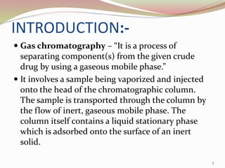 INTRODUCTION:-
 Gas chromatography – “It is a process of
separating component(s) from the given crude
drug by using a gaseous mobile phase.”
 It involves a sample being vaporized and injected
onto the head of the chromatographic column.
The sample is transported through the column by
the flow of inert, gaseous mobile phase. The
column itself contains a liquid stationary phase
which is adsorbed onto the surface of an inert
solid.
3
 