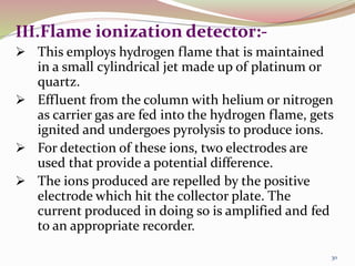 III.Flame ionization detector:-
 This employs hydrogen flame that is maintained
in a small cylindrical jet made up of platinum or
quartz.
 Effluent from the column with helium or nitrogen
as carrier gas are fed into the hydrogen flame, gets
ignited and undergoes pyrolysis to produce ions.
 For detection of these ions, two electrodes are
used that provide a potential difference.
 The ions produced are repelled by the positive
electrode which hit the collector plate. The
current produced in doing so is amplified and fed
to an appropriate recorder.
30
 