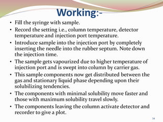 Working:-
• Fill the syringe with sample.
• Record the setting i.e., column temperature, detector
temperature and injection port temperature.
• Introduce sample into the injection port by completely
inserting the needle into the rubber septum. Note down
the injection time.
• The sample gets vapourized due to higher temperature of
injection port and is swept into column by carrier gas.
• This sample components now get distributed between the
gas and stationary liquid phase depending upon their
solubilizing tendencies.
• The components with minimal solubility move faster and
those with maximum solubility travel slowly.
• The components leaving the column activate detector and
recorder to give a plot.
34
 