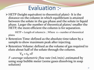 Evaluation :-
 HETP (height equivalent to theoretical plate)- It is the
distance on the column in which equilibrium is attained
between the solute in the gas phase and the solute in liquid
phase. Larger the number of theoretical plates/ smaller the
HETP, the more efficient the column is for separation.
HETP = Length of column/n ; Where n = number of theoretical
plates
 Retention Time: defined as the absolute time taken by a
sample to show maximum peak after injecting.
 Retention Volume: defined as the volume of gas required to
elute about half of the solute through the column.
VR = tR ×F
F =average volumetric flow rate (mL/min) ,estimated by
using soap bubble meter (some gases dissolving in soap
solution)
37
 