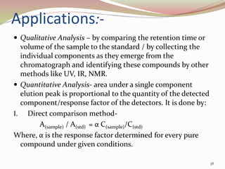 Applications:-
 Qualitative Analysis – by comparing the retention time or
volume of the sample to the standard / by collecting the
individual components as they emerge from the
chromatograph and identifying these compounds by other
methods like UV, IR, NMR.
 Quantitative Analysis- area under a single component
elution peak is proportional to the quantity of the detected
component/response factor of the detectors. It is done by:
I. Direct comparison method-
A(sample) / A(std) = α C(sample)/C(std)
Where, α is the response factor determined for every pure
compound under given conditions.
38
 