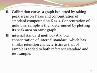 II. Calibration curve- a graph is plotted by taking
peak areas on Y axis and concentration of
standard compound on X axis. Concentration of
unknown sample is then determined by plotting
its peak area on same graph.
III. internal standard method- A known
concentration of internal standard, which has
similar retention characteristics as that of
sample is added to both reference standard and
test sample.
39
 