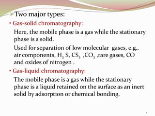 Two major types:
• Gas-solid chromatography:
Here, the mobile phase is a gas while the stationary
phase is a solid.
Used for separation of low molecular gases, e.g.,
air components, H2 S, CS2 ,CO2 ,rare gases, CO
and oxides of nitrogen .
• Gas-liquid chromatography:
The mobile phase is a gas while the stationary
phase is a liquid retained on the surface as an inert
solid by adsorption or chemical bonding.
4
 