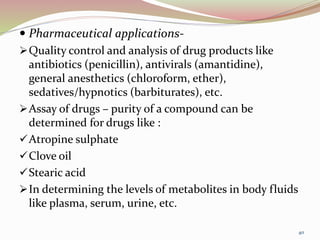  Pharmaceutical applications-
Quality control and analysis of drug products like
antibiotics (penicillin), antivirals (amantidine),
general anesthetics (chloroform, ether),
sedatives/hypnotics (barbiturates), etc.
Assay of drugs – purity of a compound can be
determined for drugs like :
Atropine sulphate
Clove oil
Stearic acid
In determining the levels of metabolites in body fluids
like plasma, serum, urine, etc.
40
 