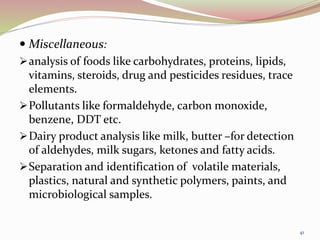  Miscellaneous:
analysis of foods like carbohydrates, proteins, lipids,
vitamins, steroids, drug and pesticides residues, trace
elements.
Pollutants like formaldehyde, carbon monoxide,
benzene, DDT etc.
Dairy product analysis like milk, butter –for detection
of aldehydes, milk sugars, ketones and fatty acids.
Separation and identification of volatile materials,
plastics, natural and synthetic polymers, paints, and
microbiological samples.
41
 