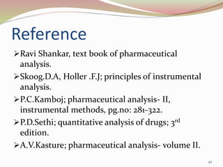 Reference
Ravi Shankar, text book of pharmaceutical
analysis.
Skoog.D.A, Holler .F.J; principles of instrumental
analysis.
P.C.Kamboj; pharmaceutical analysis- II,
instrumental methods, pg.no: 281-322.
P.D.Sethi; quantitative analysis of drugs; 3rd
edition.
A.V.Kasture; pharmaceutical analysis- volume II.
42
 