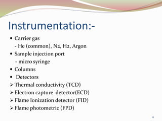 Instrumentation:-
 Carrier gas
- He (common), N2, H2, Argon
 Sample injection port
- micro syringe
 Columns
 Detectors
 Thermal conductivity (TCD)
 Electron capture detector(ECD)
 Flame Ionization detector (FID)
 Flame photometric (FPD)
6
 