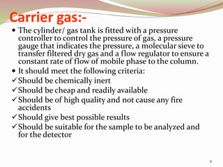 Carrier gas:-
 The cylinder/ gas tank is fitted with a pressure
controller to control the pressure of gas, a pressure
gauge that indicates the pressure, a molecular sieve to
transfer filtered dry gas and a flow regulator to ensure a
constant rate of flow of mobile phase to the column.
 It should meet the following criteria:
Should be chemically inert
Should be cheap and readily available
Should be of high quality and not cause any fire
accidents
Should give best possible results
Should be suitable for the sample to be analyzed and
for the detector
8
 