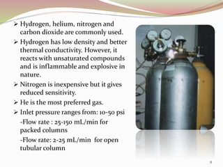  Hydrogen, helium, nitrogen and
carbon dioxide are commonly used.
 Hydrogen has low density and better
thermal conductivity. However, it
reacts with unsaturated compounds
and is inflammable and explosive in
nature.
 Nitrogen is inexpensive but it gives
reduced sensitivity.
 He is the most preferred gas.
 Inlet pressure ranges from: 10-50 psi
-Flow rate : 25-150 mL/min for
packed columns
-Flow rate: 2-25 mL/min for open
tubular column
9
 
