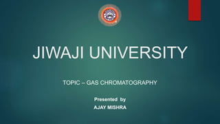 JIWAJI UNIVERSITY
TOPIC – GAS CHROMATOGRAPHY
Presented by
AJAY MISHRA
 