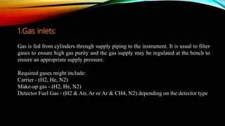 1.Gas inlets:
Gas is fed from cylinders through supply piping to the instrument. It is usual to filter
gases to ensure high gas purity and the gas supply may be regulated at the bench to
ensure an appropriate supply pressure.
Required gases might include:
Carrier - (H2, He, N2)
Make-up gas - (H2, He, N2)
Detector Fuel Gas - (H2 & Air, Ar or Ar & CH4, N2) depending on the detector type
 