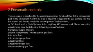 The gas supply is regulated to the correct pressure (or flow) and then fed to the required
part of the instrument. Control is usually required to regulate the gas coming into the
instrument and then to supply the various parts of the instrument.
A GC fitted with a Split/Splitless inlet, capillary GC column and Flame Ionization
detector may have the following different gas specifications:
Carrier gas supply pressure,
column inlet pressure (column carrier gas flow),
inlet split flow,
inlet septum purge flow,
detector air flow,
detector hydrogen flow,
detector make-up gas flow.
2.Pneumatic controls:
 