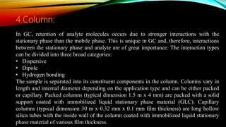 In GC, retention of analyte molecules occurs due to stronger interactions with the
stationary phase than the mobile phase. This is unique in GC and, therefore, interactions
between the stationary phase and analyte are of great importance. The interaction types
can be divided into three broad categories:
• Dispersive
• Dipole
• Hydrogen bonding
The sample is separated into its constituent components in the column. Columns vary in
length and internal diameter depending on the application type and can be either packed
or capillary. Packed columns (typical dimension 1.5 m x 4 mm) are packed with a solid
support coated with immobilized liquid stationary phase material (GLC). Capillary
columns (typical dimension 30 m x 0.32 mm x 0.1 mm film thickness) are long hollow
silica tubes with the inside wall of the column coated with immobilized liquid stationary
phase material of various film thickness.
4.Column:
 