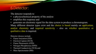 The detector responds to
• a physicochemical property of the analyte
• amplifies this response and
• generates an electronic signal for the data system to produce a chromatogram.
Many different detector types exist and the choice is based mainly on application,
analyte chemistry and required sensitivity – also on whether quantitative or
qualitative data is required.
Detector choices include:
• Flame Ionization (FID)
• Electron Capture (ECD)
• Flame Photometric (FPD)
• Nitrogen Phosphorous (NPD)
• Thermal Conductivity (TCD) and
• Mass Spectrometer (MS)
6.Detector:
 