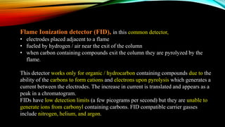 Flame Ionization detector (FID), in this common detector,
• electrodes placed adjacent to a flame
• fueled by hydrogen / air near the exit of the column
• when carbon containing compounds exit the column they are pyrolyzed by the
flame.
This detector works only for organic / hydrocarbon containing compounds due to the
ability of the carbons to form cations and electrons upon pyrolysis which generates a
current between the electrodes. The increase in current is translated and appears as a
peak in a chromatogram.
FIDs have low detection limits (a few picograms per second) but they are unable to
generate ions from carbonyl containing carbons. FID compatible carrier gasses
include nitrogen, helium, and argon.
 