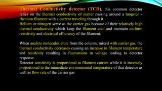 Thermal Conductivity detector (TCD), this common detector
relies on the thermal conductivity of matter passing around a tungsten -
rhenium filament with a current traveling through it.
Helium or nitrogen serve as the carrier gas because of their relatively high
thermal conductivity which keep the filament cool and maintain uniform
resistivity and electrical efficiency of the filament.
When analyte molecules elute from the column, mixed with carrier gas, the
thermal conductivity decreases causing an increase in filament temperature
and resistivity resulting in fluctuations in voltage leading to detector
response.
Detector sensitivity is proportional to filament current while it is inversely
proportional to the immediate environmental temperature of that detector as
well as flow rate of the carrier gas
 