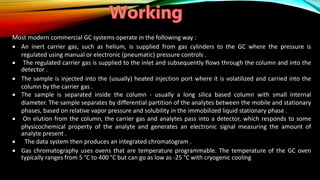 Most modern commercial GC systems operate in the following way :
 An inert carrier gas, such as helium, is supplied from gas cylinders to the GC where the pressure is
regulated using manual or electronic (pneumatic) pressure controls .
 The regulated carrier gas is supplied to the inlet and subsequently flows through the column and into the
detector .
 The sample is injected into the (usually) heated injection port where it is volatilized and carried into the
column by the carrier gas .
 The sample is separated inside the column - usually a long silica based column with small internal
diameter. The sample separates by differential partition of the analytes between the mobile and stationary
phases, based on relative vapor pressure and solubility in the immobilized liquid stationary phase .
 On elution from the column, the carrier gas and analytes pass into a detector, which responds to some
physicochemical property of the analyte and generates an electronic signal measuring the amount of
analyte present .
 The data system then produces an integrated chromatogram .
 Gas chromatography uses ovens that are temperature programmable. The temperature of the GC oven
typically ranges from 5 °C to 400 °C but can go as low as -25 °C with cryogenic cooling
 