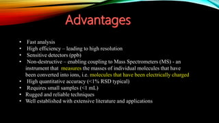 • Fast analysis
• High efficiency – leading to high resolution
• Sensitive detectors (ppb)
• Non-destructive – enabling coupling to Mass Spectrometers (MS) - an
instrument that measures the masses of individual molecules that have
been converted into ions, i.e. molecules that have been electrically charged
• High quantitative accuracy (<1% RSD typical)
• Requires small samples (<1 mL)
• Rugged and reliable techniques
• Well established with extensive literature and applications
 