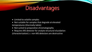  Limited to volatile samples
 Not suitable for samples that degrade at elevated
temperatures (thermally labile)
 Not suited to preparative chromatography
 Requires MS detector for analyte structural elucidation
(characterization) as non-MS detectors are destructive
 