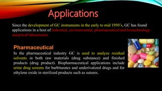Since the development of GC instruments in the early to mid 1950’s, GC has found
applications in a host of industrial, environmental, pharmaceutical and biotechnology
analytical laboratories.
Pharmaceutical
In the pharmaceutical industry GC is used to analyze residual
solvents in both raw materials (drug substance) and finished
products (drug product). Biopharmaceutical applications include
urine drug screens for barbiturates and underivatized drugs and for
ethylene oxide in sterilized products such as sutures.
 