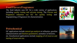 Food/Flavors/Fragrances
The food industry uses GC for a wide variety of applications
including quality testing and solvents testing. The Flavors and
Fragrances industries use GC for quality testing and
fingerprinting of fragrances for characterization.
Petrochemical
GC applications include natural gas analysis or refineries, gasoline
characterization and fraction quantitation, aromatics in benzene,
etc. Geochemical applications include mapping of oil reserves and
tracing of reservoirs etc.
 