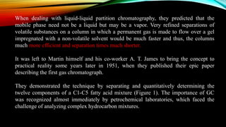 When dealing with liquid-liquid partition chromatography, they predicted that the
mobile phase need not be a liquid but may be a vapor. Very refined separations of
volatile substances on a column in which a permanent gas is made to flow over a gel
impregnated with a non-volatile solvent would be much faster and thus, the columns
much more efficient and separation times much shorter.
It was left to Martin himself and his co-worker A. T. James to bring the concept to
practical reality some years later in 1951, when they published their epic paper
describing the first gas chromatograph.
They demonstrated the technique by separating and quantitatively determining the
twelve components of a C1-C5 fatty acid mixture (Figure 1). The importance of GC
was recognized almost immediately by petrochemical laboratories, which faced the
challenge of analyzing complex hydrocarbon mixtures.
 