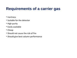 Requirements of a carrier gas
• Inertness
• Suitable for the detector
• High purity
• Easily available
• Cheap
• Should not cause the risk of fire
• Should give best column performance
 