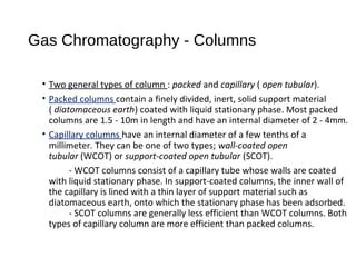 Gas Chromatography - Columns
• Two general types of column : packed and capillary ( open tubular).
• Packed columns contain a finely divided, inert, solid support material
( diatomaceous earth) coated with liquid stationary phase. Most packed
columns are 1.5 - 10m in length and have an internal diameter of 2 - 4mm.
• Capillary columns have an internal diameter of a few tenths of a
millimeter. They can be one of two types; wall-coated open
tubular (WCOT) or support-coated open tubular (SCOT).
- WCOT columns consist of a capillary tube whose walls are coated
with liquid stationary phase. In support-coated columns, the inner wall of
the capillary is lined with a thin layer of support material such as
diatomaceous earth, onto which the stationary phase has been adsorbed.
- SCOT columns are generally less efficient than WCOT columns. Both
types of capillary column are more efficient than packed columns.
 
