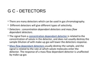 G C - DETECTORS
• There are many detectors which can be used in gas chromatography.
• Different detectors will give different types of selectivity.
• Detectors : concentration dependant detectors and mass flow
dependant detectors.
• The signal from a concentration dependant detector is related to the
concentration of solute in the detector, and does not usually destroy the
sample Dilution of with make-up gas will lower the detectors response.
• Mass flow dependant detectors usually destroy the sample, and the
signal is related to the rate at which solute molecules enter the
detector. The response of a mass flow dependant detector is unaffected
by make-up gas
 