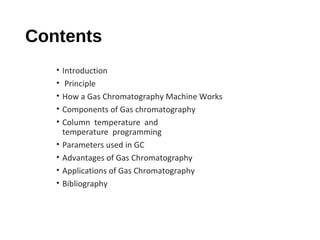 Contents
• Introduction
• Principle
• How a Gas Chromatography Machine Works
• Components of Gas chromatography
• Column temperature and
temperature programming
• Parameters used in GC
• Advantages of Gas Chromatography
• Applications of Gas Chromatography
• Bibliography
 