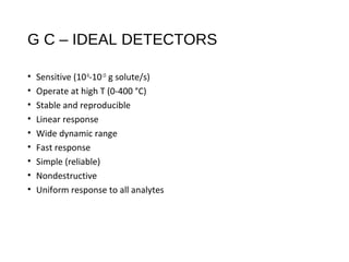 G C – IDEAL DETECTORS
• Sensitive (10-8
-10-15
g solute/s)
• Operate at high T (0-400 °C)
• Stable and reproducible
• Linear response
• Wide dynamic range
• Fast response
• Simple (reliable)
• Nondestructive
• Uniform response to all analytes
 