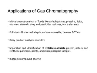 Applications of Gas Chromatography
• Miscellaneous-analysis of foods like carbohydrates, proteins, lipids,
vitamins, steroids, drug and pesticides residues, trace elements
• Pollutants like formaldehyde, carbon monoxide, benzen, DDT etc
• Dairy product analysis- rancidity
• Separation and identification of volatile materials, plastics, natural and
synthetic polymers, paints, and microbiological samples
• Inorganic compound analysis
 