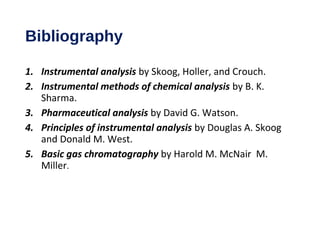 Bibliography
1. Instrumental analysis by Skoog, Holler, and Crouch.
2. Instrumental methods of chemical analysis by B. K.
Sharma.
3. Pharmaceutical analysis by David G. Watson.
4. Principles of instrumental analysis by Douglas A. Skoog
and Donald M. West.
5. Basic gas chromatography by Harold M. McNair M.
Miller.
 