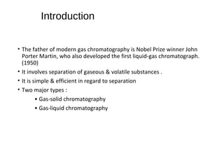 Introduction
• The father of modern gas chromatography is Nobel Prize winner John
Porter Martin, who also developed the first liquid-gas chromatograph.
(1950)
• It involves separation of gaseous & volatile substances .
• It is simple & efficient in regard to separation
• Two major types :
• Gas-solid chromatography
• Gas-liquid chromatography
 