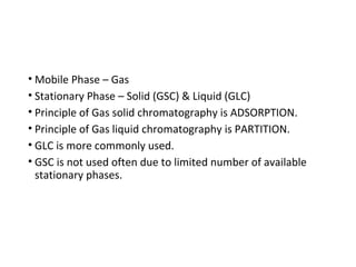 • Mobile Phase – Gas
• Stationary Phase – Solid (GSC) & Liquid (GLC)
• Principle of Gas solid chromatography is ADSORPTION.
• Principle of Gas liquid chromatography is PARTITION.
• GLC is more commonly used.
• GSC is not used often due to limited number of available
stationary phases.
 