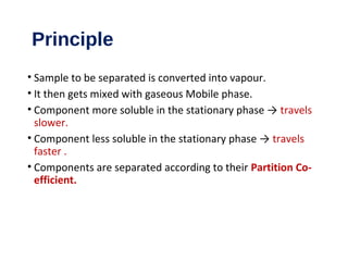 Principle
• Sample to be separated is converted into vapour.
• It then gets mixed with gaseous Mobile phase.
• Component more soluble in the stationary phase → travels
slower.
• Component less soluble in the stationary phase → travels
faster .
• Components are separated according to their Partition Co-
efficient.
 