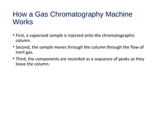 How a Gas Chromatography Machine
Works
• First, a vaporized sample is injected onto the chromatographic
column.
• Second, the sample moves through the column through the flow of
inert gas.
• Third, the components are recorded as a sequence of peaks as they
leave the column.
 
