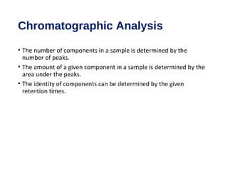 Chromatographic Analysis
• The number of components in a sample is determined by the
number of peaks.
• The amount of a given component in a sample is determined by the
area under the peaks.
• The identity of components can be determined by the given
retention times.
 