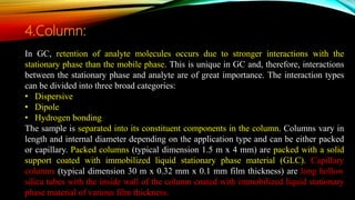 In GC, retention of analyte molecules occurs due to stronger interactions with the
stationary phase than the mobile phase. This is unique in GC and, therefore, interactions
between the stationary phase and analyte are of great importance. The interaction types
can be divided into three broad categories:
• Dispersive
• Dipole
• Hydrogen bonding
The sample is separated into its constituent components in the column. Columns vary in
length and internal diameter depending on the application type and can be either packed
or capillary. Packed columns (typical dimension 1.5 m x 4 mm) are packed with a solid
support coated with immobilized liquid stationary phase material (GLC). Capillary
columns (typical dimension 30 m x 0.32 mm x 0.1 mm film thickness) are long hollow
silica tubes with the inside wall of the column coated with immobilized liquid stationary
phase material of various film thickness.
4.Column:
 