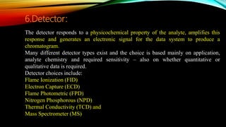 The detector responds to a physicochemical property of the analyte, amplifies this
response and generates an electronic signal for the data system to produce a
chromatogram.
Many different detector types exist and the choice is based mainly on application,
analyte chemistry and required sensitivity – also on whether quantitative or
qualitative data is required.
Detector choices include:
Flame Ionization (FID)
Electron Capture (ECD)
Flame Photometric (FPD)
Nitrogen Phosphorous (NPD)
Thermal Conductivity (TCD) and
Mass Spectrometer (MS)
6.Detector:
 