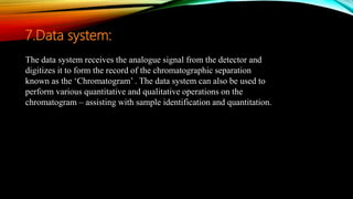 The data system receives the analogue signal from the detector and
digitizes it to form the record of the chromatographic separation
known as the ‘Chromatogram’ . The data system can also be used to
perform various quantitative and qualitative operations on the
chromatogram – assisting with sample identification and quantitation.
7.Data system:
 
