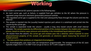 Most modern commercial GC systems operate in the following way :
 An inert carrier gas, such as helium, is supplied from gas cylinders to the GC where the pressure is
regulated using manual or electronic (pneumatic) pressure controls .
 The regulated carrier gas is supplied to the inlet and subsequently flows through the column and into the
detector .
 The sample is injected into the (usually) heated injection port where it is volatilized and carried into the
column by the carrier gas .
 The sample is separated inside the column - usually a long silica based column with small internal
diameter. The sample separates by differential partition of the analytes between the mobile and stationary
phases, based on relative vapor pressure and solubility in the immobilized liquid stationary phase .
 On elution from the column, the carrier gas and analytes pass into a detector, which responds to some
physicochemical property of the analyte and generates an electronic signal measuring the amount of
analyte present .
 The data system then produces an integrated chromatogram .
 Gas chromatography uses ovens that are temperature programmable. The temperature of the GC oven
typically ranges from 5 °C to 400 °C but can go as low as -25 °C with cryogenic cooling
 