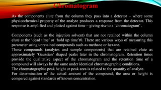 As the components elute from the column they pass into a detector – where some
physicochemical property of the analyte produces a response from the detector. This
response is amplified and plotted against time – giving rise to a ‘chromatogram’ .
Components (such as the injection solvent) that are not retained within the column
elute at the ‘dead time’ or ‘hold up time’t0. There are various ways of measuring this
parameter using unretained compounds such as methane or hexane.
Those compounds (analytes and sample components) that are retained elute as
approximately ‘Gaussian’ shaped peaks later in the chromatogram. Retention times
provide the qualitative aspect of the chromatogram and the retention time of a
compound will always be the same under identical chromatographic conditions.
The chromatographic peak height or peak area is related to the quantity of analyte.
For determination of the actual amount of the compound, the area or height is
compared against standards of known concentration.
Chromatogram
 