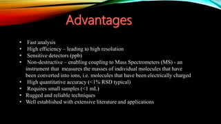 • Fast analysis
• High efficiency – leading to high resolution
• Sensitive detectors (ppb)
• Non-destructive – enabling coupling to Mass Spectrometers (MS) - an
instrument that measures the masses of individual molecules that have
been converted into ions, i.e. molecules that have been electrically charged
• High quantitative accuracy (<1% RSD typical)
• Requires small samples (<1 mL)
• Rugged and reliable techniques
• Well established with extensive literature and applications
 