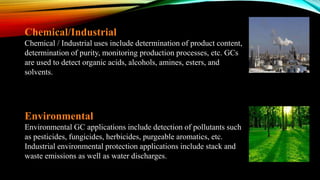 Chemical/Industrial
Chemical / Industrial uses include determination of product content,
determination of purity, monitoring production processes, etc. GCs
are used to detect organic acids, alcohols, amines, esters, and
solvents.
Environmental
Environmental GC applications include detection of pollutants such
as pesticides, fungicides, herbicides, purgeable aromatics, etc.
Industrial environmental protection applications include stack and
waste emissions as well as water discharges.
 