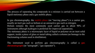 The process of separating the compounds in a mixture is carried out between a
liquid stationary phase and a gas mobile phase.
In gas chromatography, the mobile phase (or "moving phase") is a carrier gas,
usually an inert gas such as helium or an unreactive gas such as nitrogen.
Helium remains the most commonly used carrier gas in about 90% of
instruments although hydrogen is preferred for improved separations.
The stationary phase is a microscopic layer of liquid or polymer on an inert solid
support, inside a piece of glass or metal tubing called a column (an homage to the
fractionating column used in distillation).
The instrument used to perform gas chromatography is called a gas
chromatograph (or "aerograph", "gas separator").
 