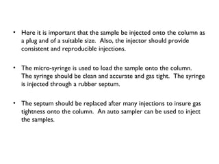 • Here it is important that the sample be injected onto the column as
a plug and of a suitable size. Also, the injector should provide
consistent and reproducible injections.
• The micro-syringe is used to load the sample onto the column.
The syringe should be clean and accurate and gas tight. The syringe
is injected through a rubber septum.
• The septum should be replaced after many injections to insure gas
tightness onto the column. An auto sampler can be used to inject
the samples.
 