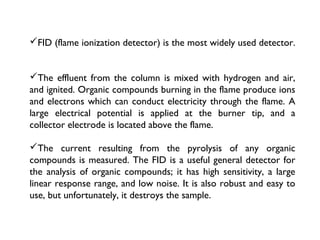 FID (flame ionization detector) is the most widely used detector.
The effluent from the column is mixed with hydrogen and air,
and ignited. Organic compounds burning in the flame produce ions
and electrons which can conduct electricity through the flame. A
large electrical potential is applied at the burner tip, and a
collector electrode is located above the flame.
The current resulting from the pyrolysis of any organic
compounds is measured. The FID is a useful general detector for
the analysis of organic compounds; it has high sensitivity, a large
linear response range, and low noise. It is also robust and easy to
use, but unfortunately, it destroys the sample.
 