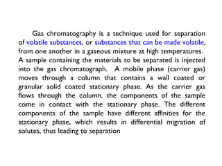 Gas chromatography is a technique used for separation
of volatile substances, or substances that can be made volatile,
from one another in a gaseous mixture at high temperatures.
A sample containing the materials to be separated is injected
into the gas chromatograph. A mobile phase (carrier gas)
moves through a column that contains a wall coated or
granular solid coated stationary phase. As the carrier gas
flows through the column, the components of the sample
come in contact with the stationary phase. The different
components of the sample have different affinities for the
stationary phase, which results in differential migration of
solutes, thus leading to separation
 