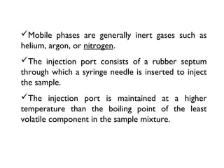 Mobile phases are generally inert gases such as
helium, argon, or nitrogen.
The injection port consists of a rubber septum
through which a syringe needle is inserted to inject
the sample.
The injection port is maintained at a higher
temperature than the boiling point of the least
volatile component in the sample mixture.
 